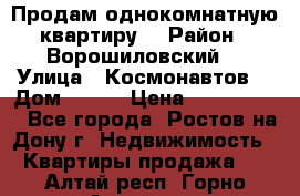 Продам однокомнатную квартиру  › Район ­ Ворошиловский  › Улица ­ Космонавтов  › Дом ­ 30  › Цена ­ 2 300 000 - Все города, Ростов-на-Дону г. Недвижимость » Квартиры продажа   . Алтай респ.,Горно-Алтайск г.